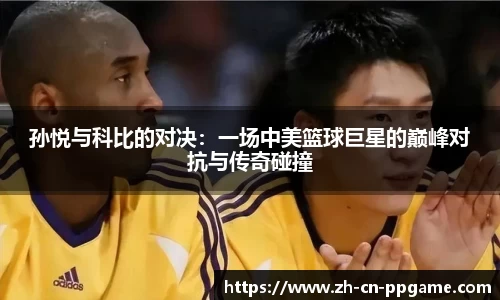 孙悦与科比的对决：一场中美篮球巨星的巅峰对抗与传奇碰撞
